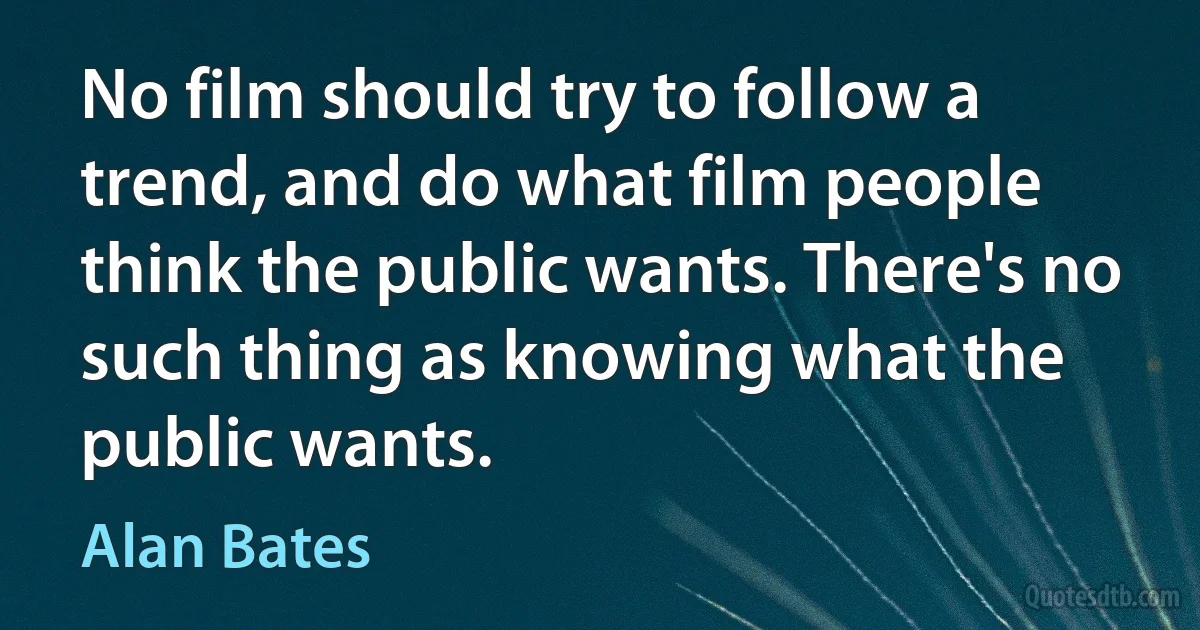 No film should try to follow a trend, and do what film people think the public wants. There's no such thing as knowing what the public wants. (Alan Bates)