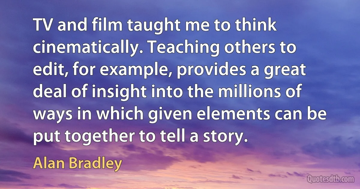 TV and film taught me to think cinematically. Teaching others to edit, for example, provides a great deal of insight into the millions of ways in which given elements can be put together to tell a story. (Alan Bradley)