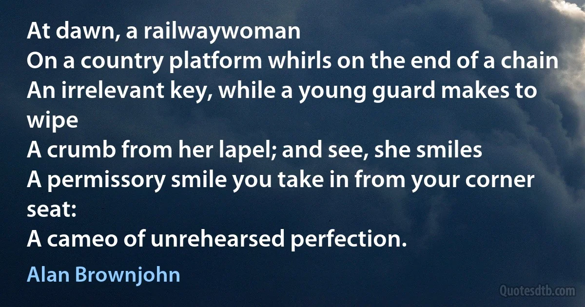 At dawn, a railwaywoman
On a country platform whirls on the end of a chain
An irrelevant key, while a young guard makes to wipe
A crumb from her lapel; and see, she smiles
A permissory smile you take in from your corner seat:
A cameo of unrehearsed perfection. (Alan Brownjohn)