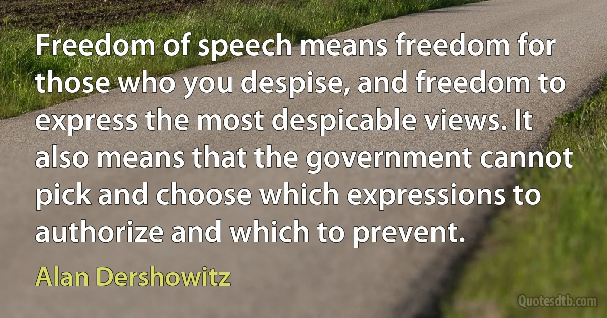 Freedom of speech means freedom for those who you despise, and freedom to express the most despicable views. It also means that the government cannot pick and choose which expressions to authorize and which to prevent. (Alan Dershowitz)