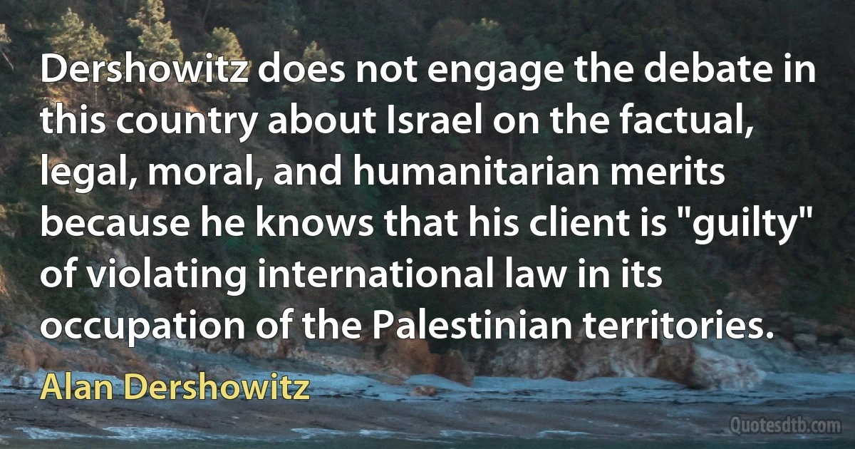 Dershowitz does not engage the debate in this country about Israel on the factual, legal, moral, and humanitarian merits because he knows that his client is "guilty" of violating international law in its occupation of the Palestinian territories. (Alan Dershowitz)