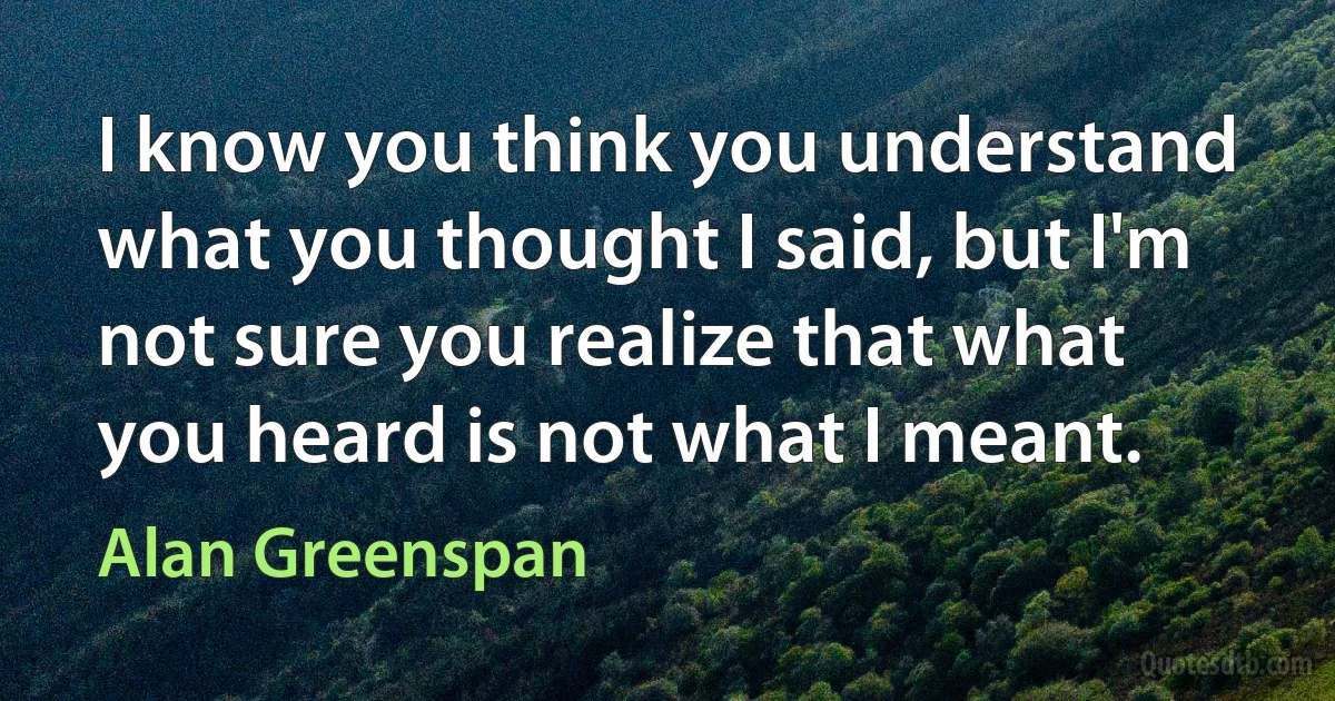 I know you think you understand what you thought I said, but I'm not sure you realize that what you heard is not what I meant. (Alan Greenspan)