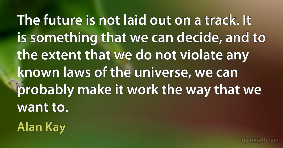 The future is not laid out on a track. It is something that we can decide, and to the extent that we do not violate any known laws of the universe, we can probably make it work the way that we want to. (Alan Kay)