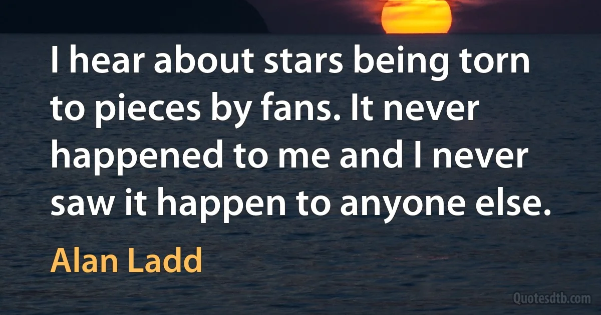 I hear about stars being torn to pieces by fans. It never happened to me and I never saw it happen to anyone else. (Alan Ladd)