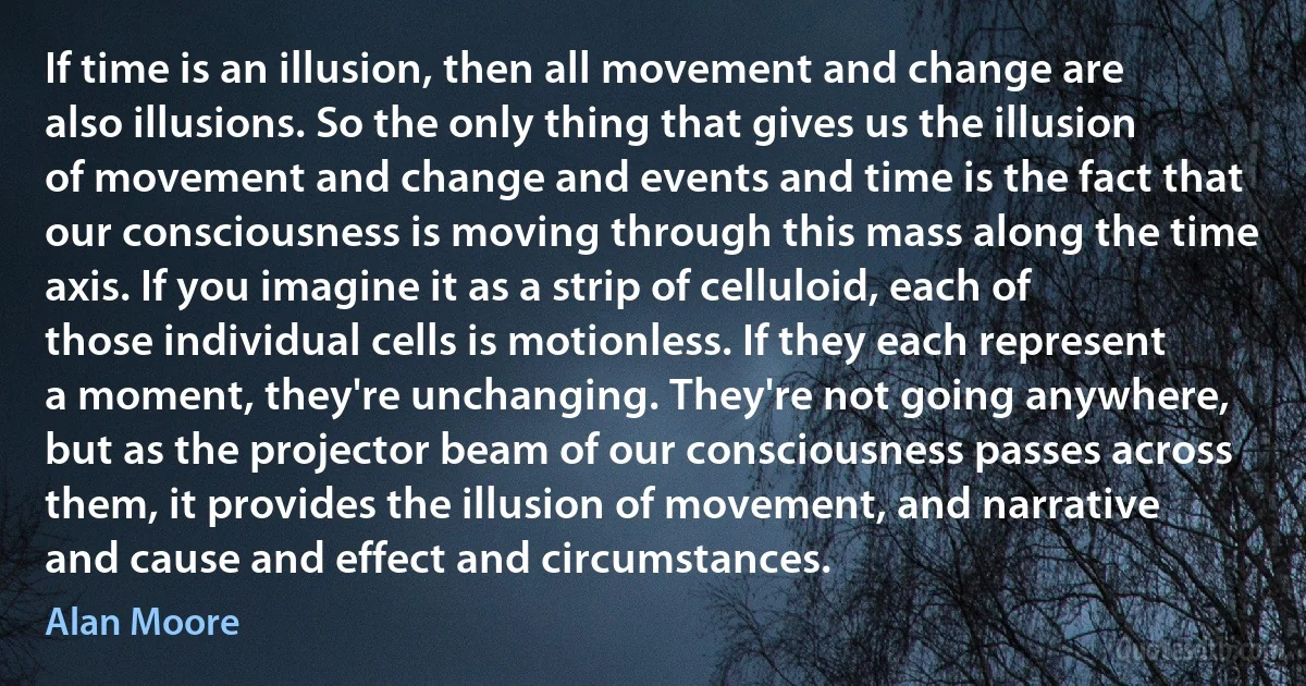 If time is an illusion, then all movement and change are also illusions. So the only thing that gives us the illusion of movement and change and events and time is the fact that our consciousness is moving through this mass along the time axis. If you imagine it as a strip of celluloid, each of those individual cells is motionless. If they each represent a moment, they're unchanging. They're not going anywhere, but as the projector beam of our consciousness passes across them, it provides the illusion of movement, and narrative and cause and effect and circumstances. (Alan Moore)