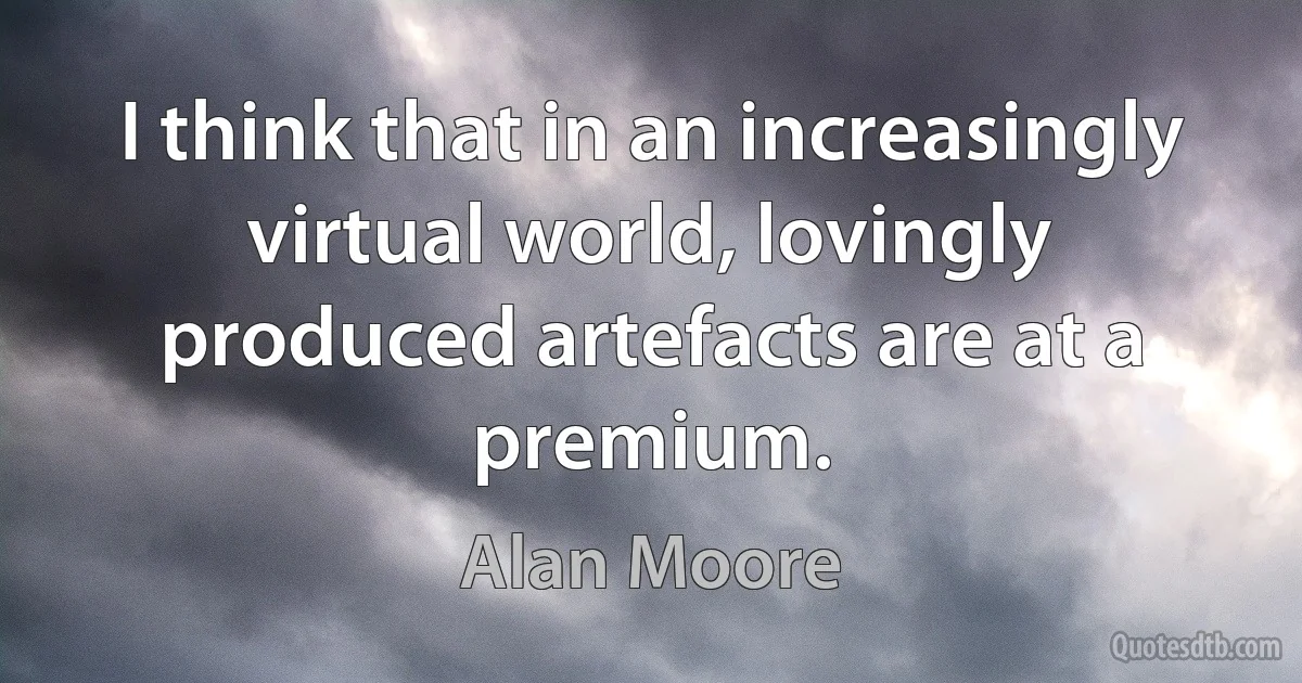 I think that in an increasingly virtual world, lovingly produced artefacts are at a premium. (Alan Moore)