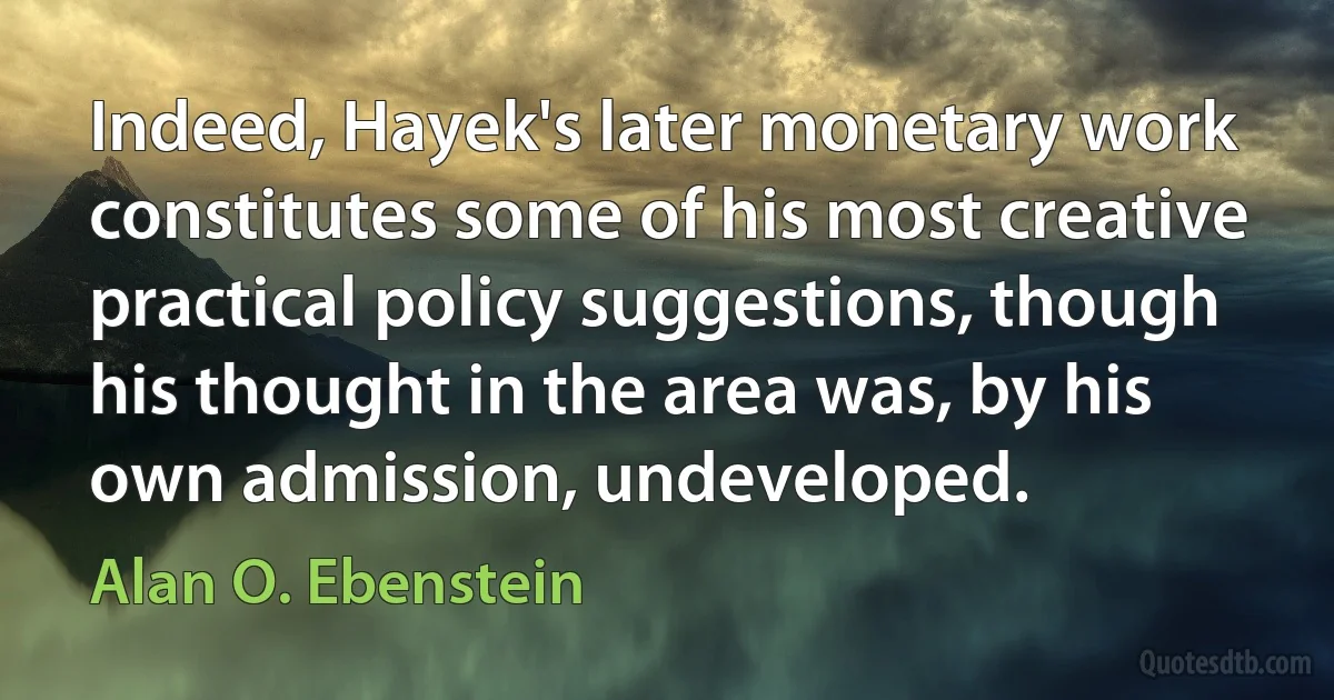 Indeed, Hayek's later monetary work constitutes some of his most creative practical policy suggestions, though his thought in the area was, by his own admission, undeveloped. (Alan O. Ebenstein)