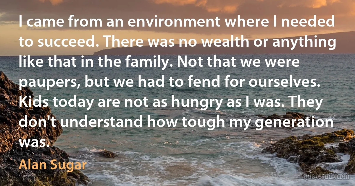 I came from an environment where I needed to succeed. There was no wealth or anything like that in the family. Not that we were paupers, but we had to fend for ourselves. Kids today are not as hungry as I was. They don't understand how tough my generation was. (Alan Sugar)