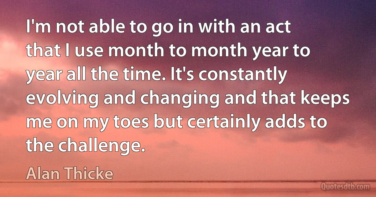 I'm not able to go in with an act that I use month to month year to year all the time. It's constantly evolving and changing and that keeps me on my toes but certainly adds to the challenge. (Alan Thicke)