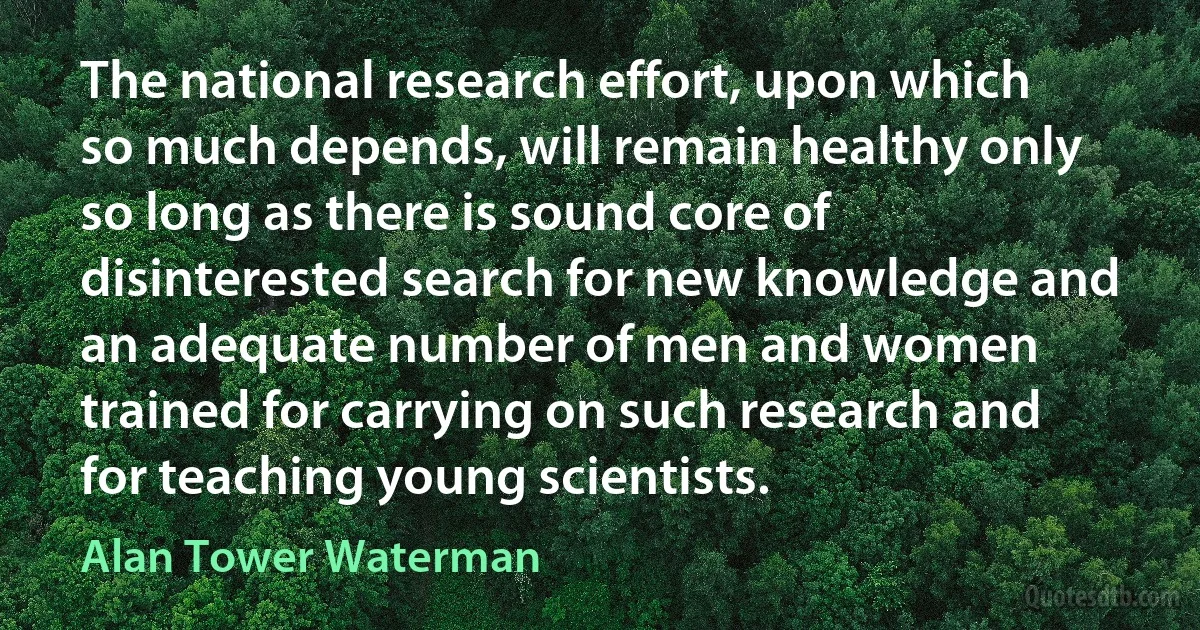 The national research effort, upon which so much depends, will remain healthy only so long as there is sound core of disinterested search for new knowledge and an adequate number of men and women trained for carrying on such research and for teaching young scientists. (Alan Tower Waterman)