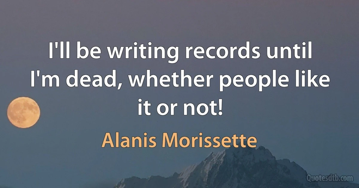 I'll be writing records until I'm dead, whether people like it or not! (Alanis Morissette)