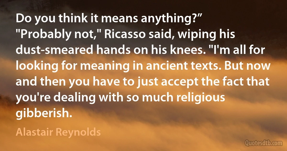 Do you think it means anything?”
"Probably not," Ricasso said, wiping his dust-smeared hands on his knees. "I'm all for looking for meaning in ancient texts. But now and then you have to just accept the fact that you're dealing with so much religious gibberish. (Alastair Reynolds)