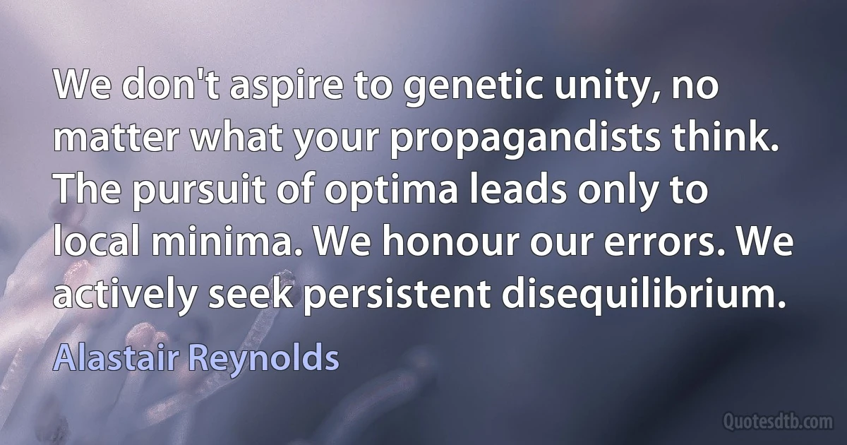 We don't aspire to genetic unity, no matter what your propagandists think. The pursuit of optima leads only to local minima. We honour our errors. We actively seek persistent disequilibrium. (Alastair Reynolds)