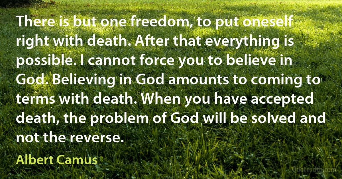 There is but one freedom, to put oneself right with death. After that everything is possible. I cannot force you to believe in God. Believing in God amounts to coming to terms with death. When you have accepted death, the problem of God will be solved and not the reverse. (Albert Camus)