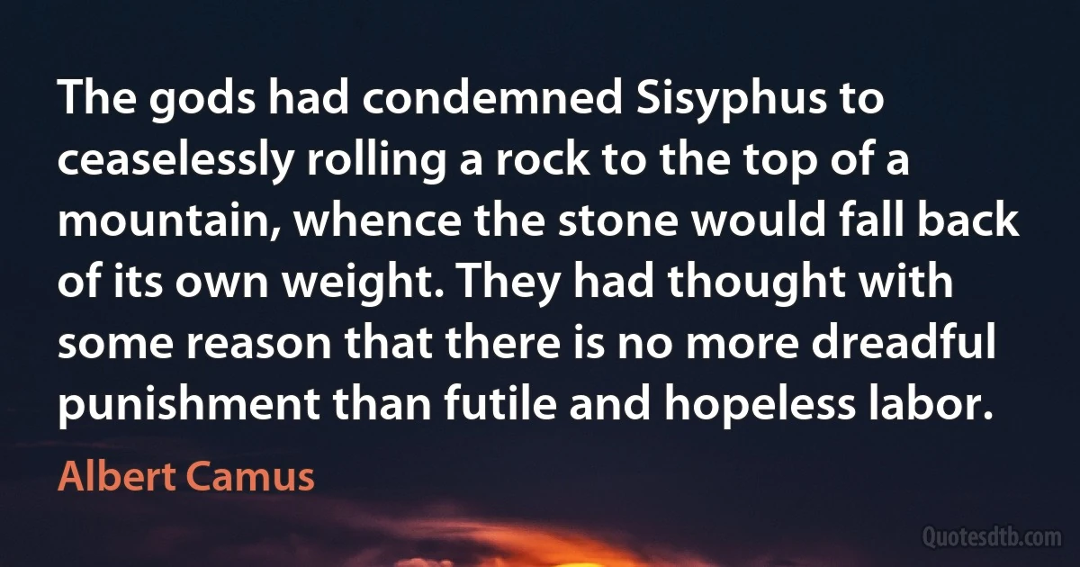 The gods had condemned Sisyphus to ceaselessly rolling a rock to the top of a mountain, whence the stone would fall back of its own weight. They had thought with some reason that there is no more dreadful punishment than futile and hopeless labor. (Albert Camus)