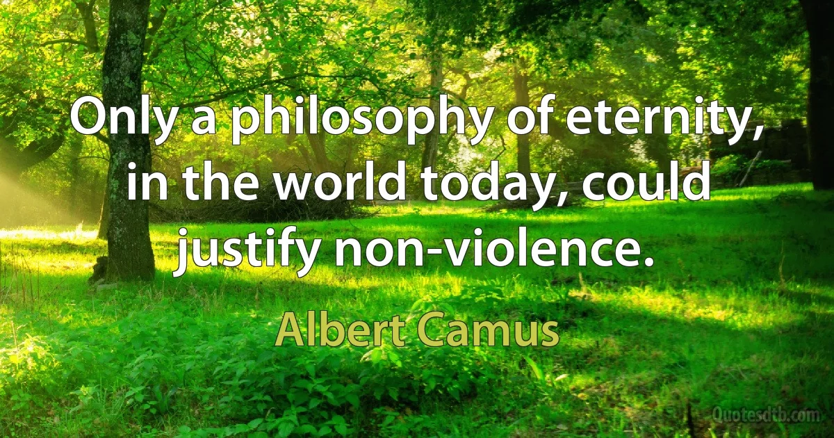 Only a philosophy of eternity, in the world today, could justify non-violence. (Albert Camus)