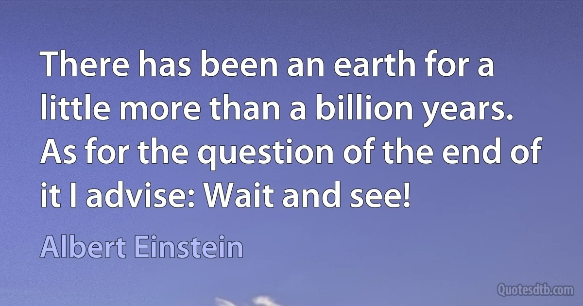 There has been an earth for a little more than a billion years. As for the question of the end of it I advise: Wait and see! (Albert Einstein)