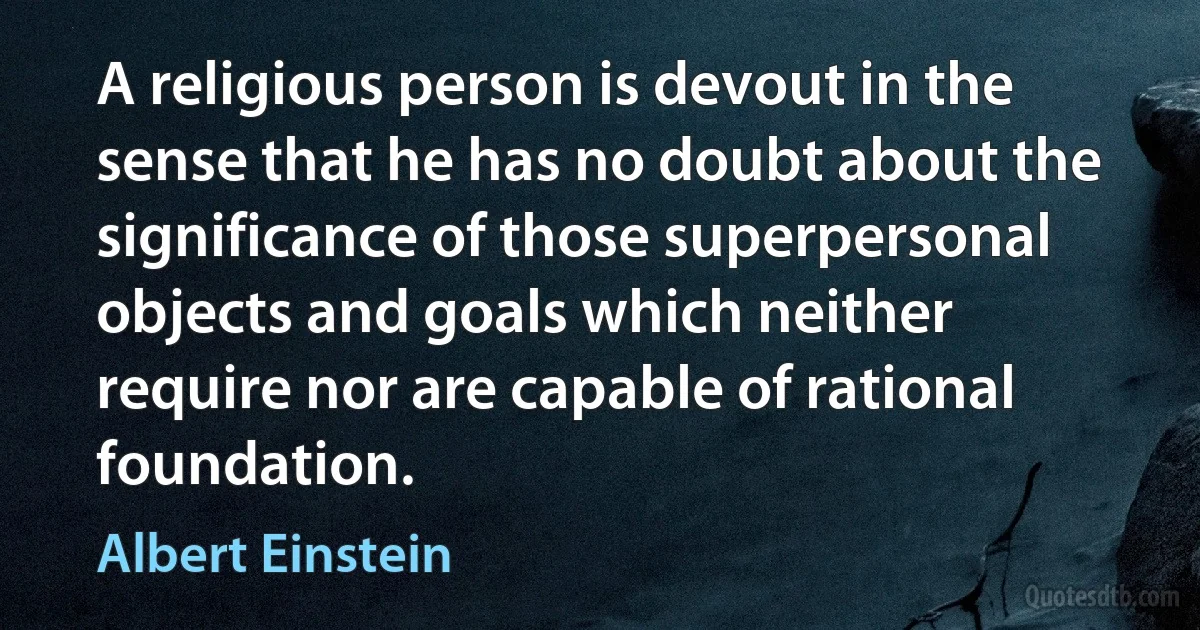 A religious person is devout in the sense that he has no doubt about the significance of those superpersonal objects and goals which neither require nor are capable of rational foundation. (Albert Einstein)