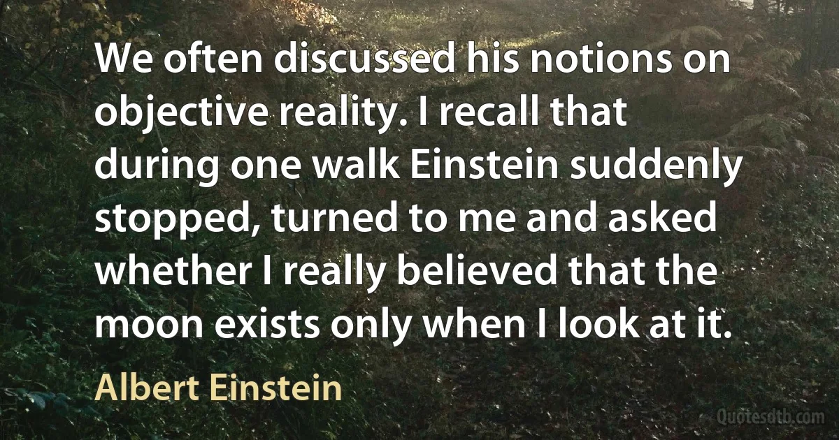 We often discussed his notions on objective reality. I recall that during one walk Einstein suddenly stopped, turned to me and asked whether I really believed that the moon exists only when I look at it. (Albert Einstein)