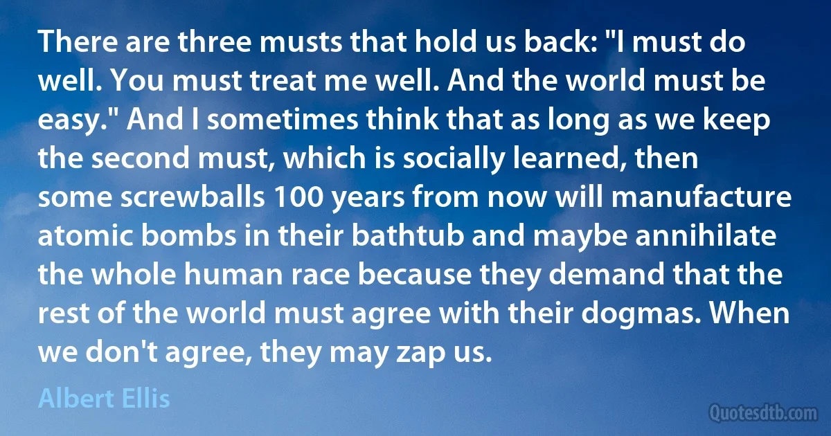 There are three musts that hold us back: "I must do well. You must treat me well. And the world must be easy." And I sometimes think that as long as we keep the second must, which is socially learned, then some screwballs 100 years from now will manufacture atomic bombs in their bathtub and maybe annihilate the whole human race because they demand that the rest of the world must agree with their dogmas. When we don't agree, they may zap us. (Albert Ellis)