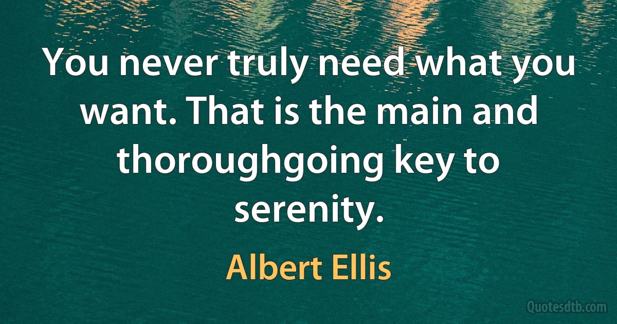 You never truly need what you want. That is the main and thoroughgoing key to serenity. (Albert Ellis)