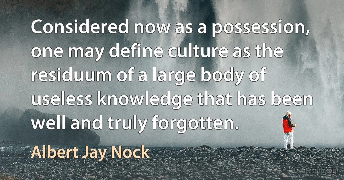 Considered now as a possession, one may define culture as the residuum of a large body of useless knowledge that has been well and truly forgotten. (Albert Jay Nock)