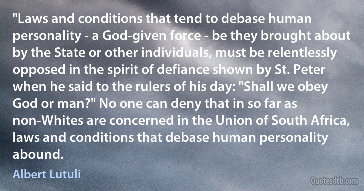 "Laws and conditions that tend to debase human personality - a God-given force - be they brought about by the State or other individuals, must be relentlessly opposed in the spirit of defiance shown by St. Peter when he said to the rulers of his day: "Shall we obey God or man?" No one can deny that in so far as non-Whites are concerned in the Union of South Africa, laws and conditions that debase human personality abound. (Albert Lutuli)