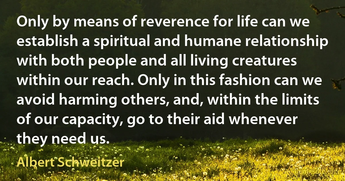 Only by means of reverence for life can we establish a spiritual and humane relationship with both people and all living creatures within our reach. Only in this fashion can we avoid harming others, and, within the limits of our capacity, go to their aid whenever they need us. (Albert Schweitzer)