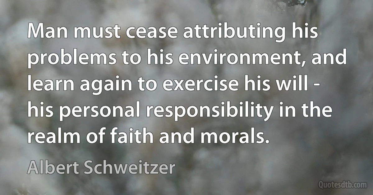 Man must cease attributing his problems to his environment, and learn again to exercise his will - his personal responsibility in the realm of faith and morals. (Albert Schweitzer)