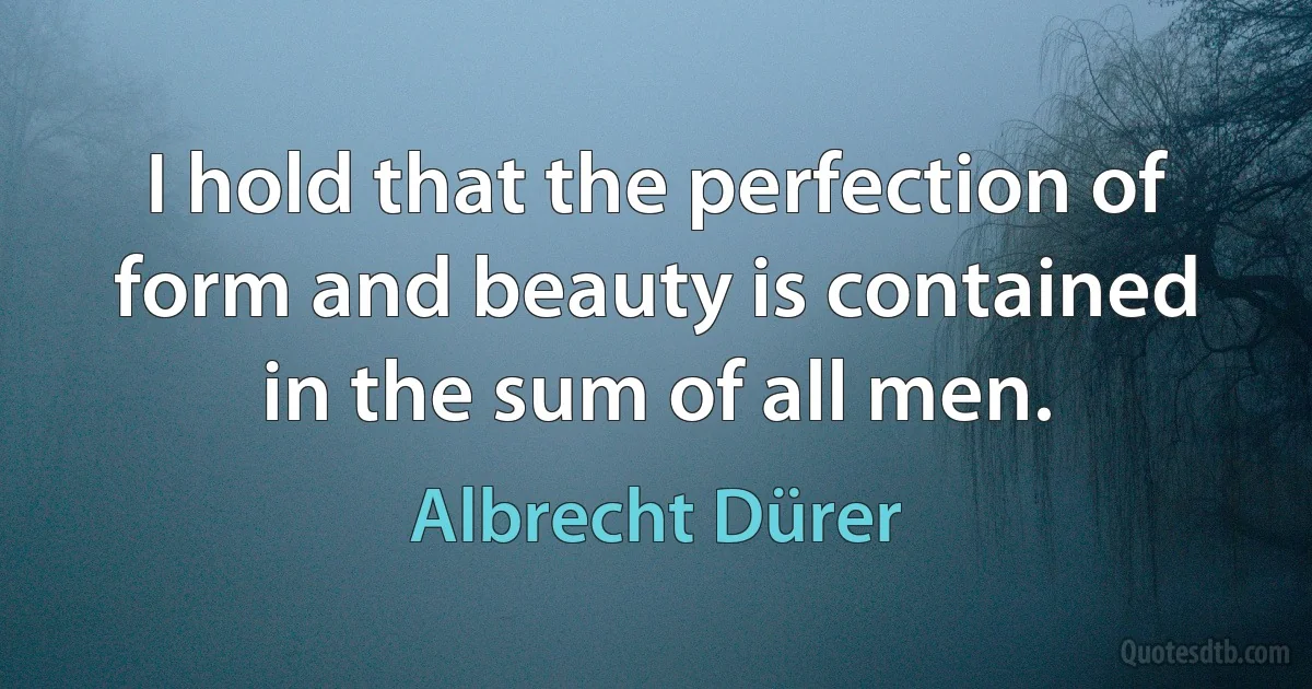 I hold that the perfection of form and beauty is contained in the sum of all men. (Albrecht Dürer)