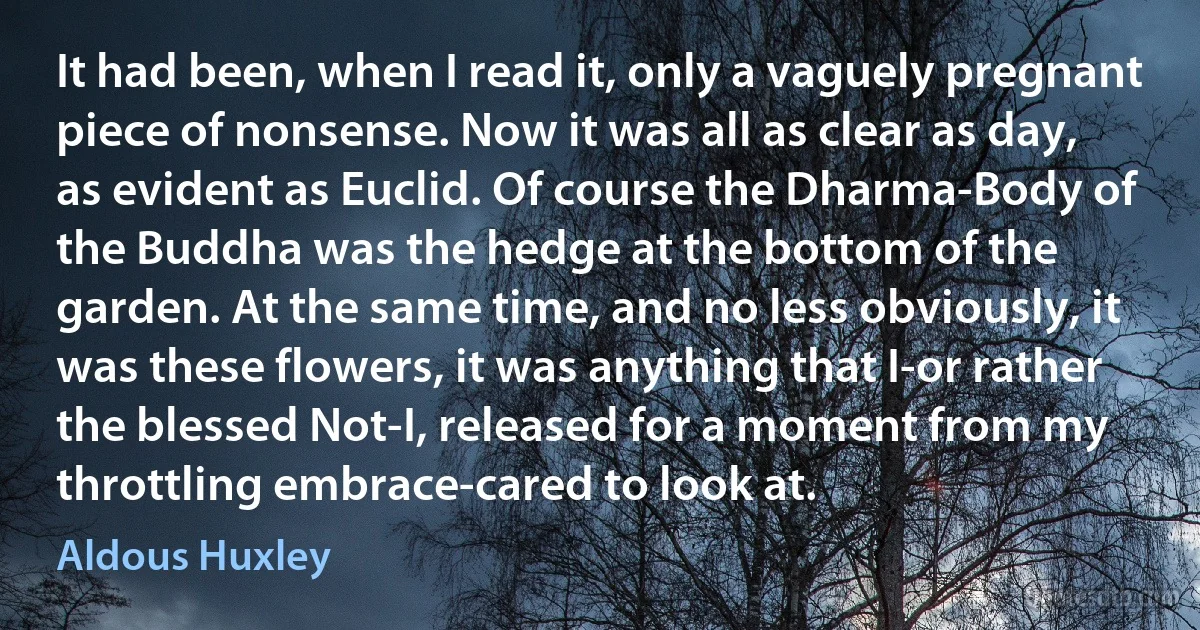 It had been, when I read it, only a vaguely pregnant piece of nonsense. Now it was all as clear as day, as evident as Euclid. Of course the Dharma-Body of the Buddha was the hedge at the bottom of the garden. At the same time, and no less obviously, it was these flowers, it was anything that I-or rather the blessed Not-I, released for a moment from my throttling embrace-cared to look at. (Aldous Huxley)