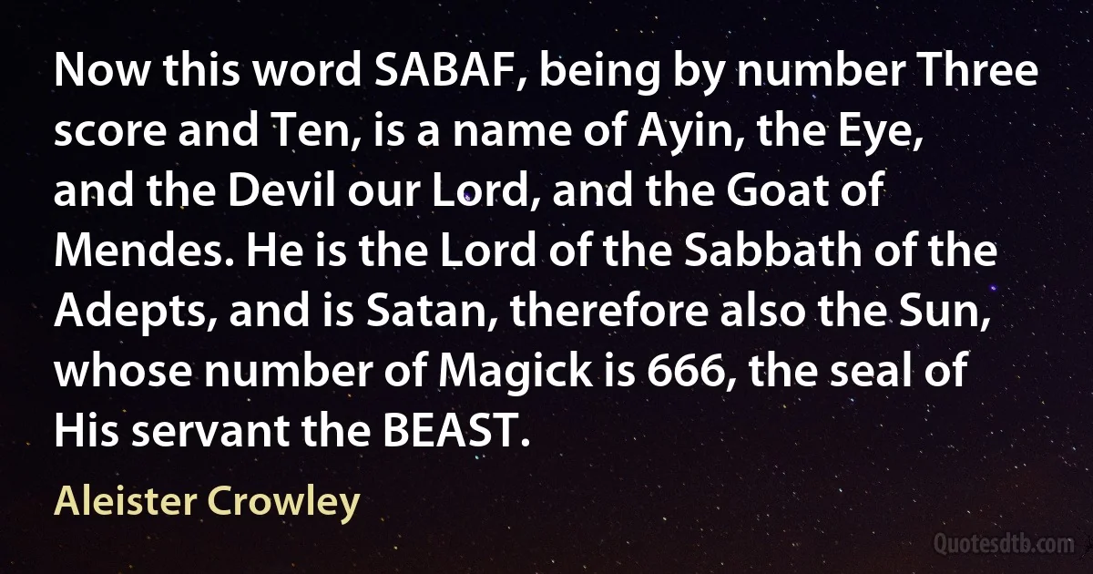 Now this word SABAF, being by number Three score and Ten, is a name of Ayin, the Eye, and the Devil our Lord, and the Goat of Mendes. He is the Lord of the Sabbath of the Adepts, and is Satan, therefore also the Sun, whose number of Magick is 666, the seal of His servant the BEAST. (Aleister Crowley)