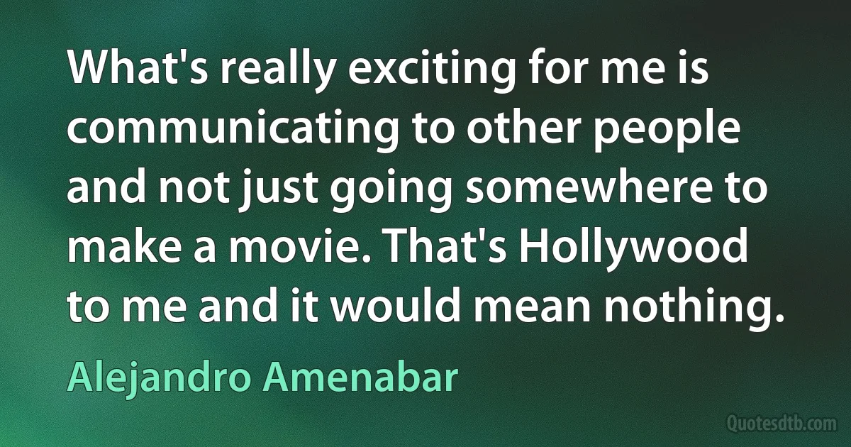 What's really exciting for me is communicating to other people and not just going somewhere to make a movie. That's Hollywood to me and it would mean nothing. (Alejandro Amenabar)