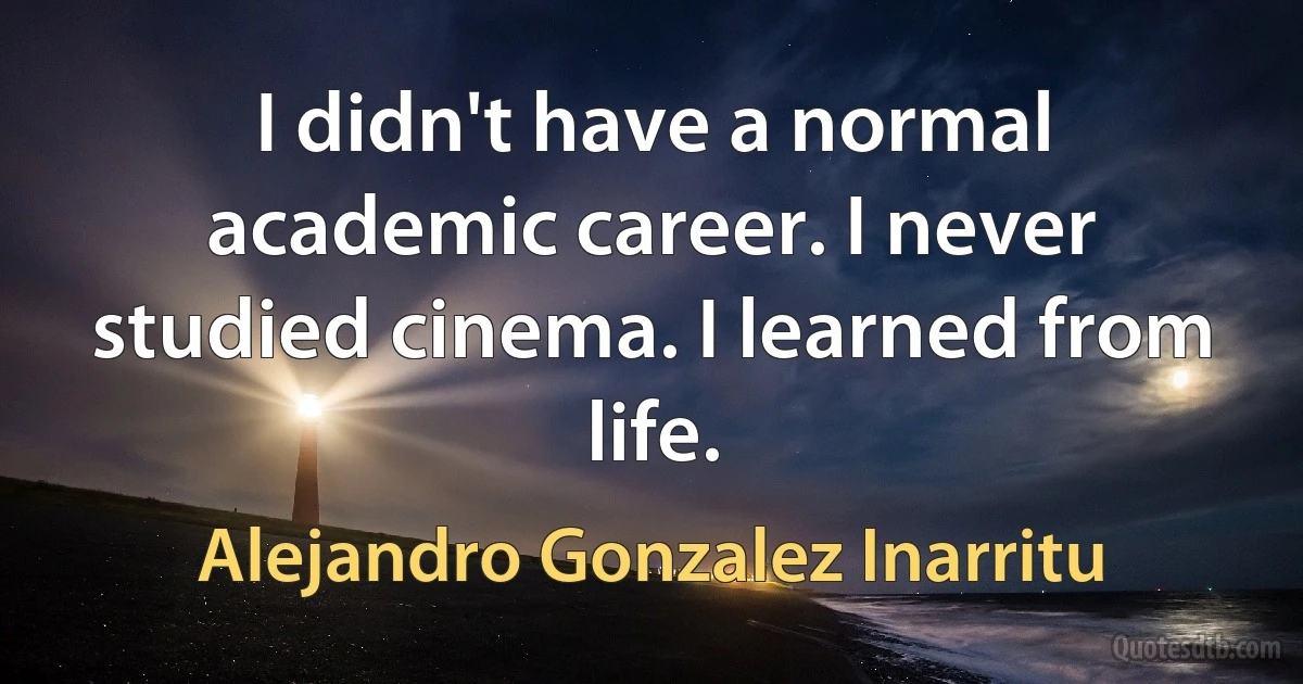 I didn't have a normal academic career. I never studied cinema. I learned from life. (Alejandro Gonzalez Inarritu)