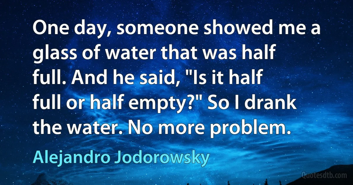 One day, someone showed me a glass of water that was half full. And he said, "Is it half full or half empty?" So I drank the water. No more problem. (Alejandro Jodorowsky)