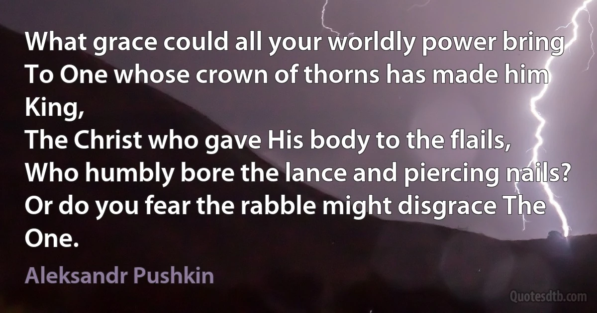 What grace could all your worldly power bring
To One whose crown of thorns has made him King,
The Christ who gave His body to the flails,
Who humbly bore the lance and piercing nails?
Or do you fear the rabble might disgrace The One. (Aleksandr Pushkin)