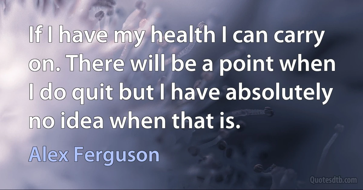 If I have my health I can carry on. There will be a point when I do quit but I have absolutely no idea when that is. (Alex Ferguson)