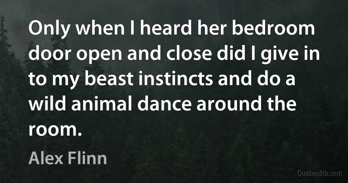 Only when I heard her bedroom door open and close did I give in to my beast instincts and do a wild animal dance around the room. (Alex Flinn)