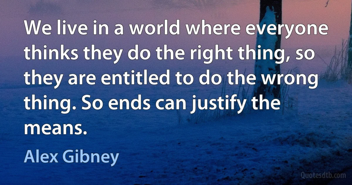 We live in a world where everyone thinks they do the right thing, so they are entitled to do the wrong thing. So ends can justify the means. (Alex Gibney)