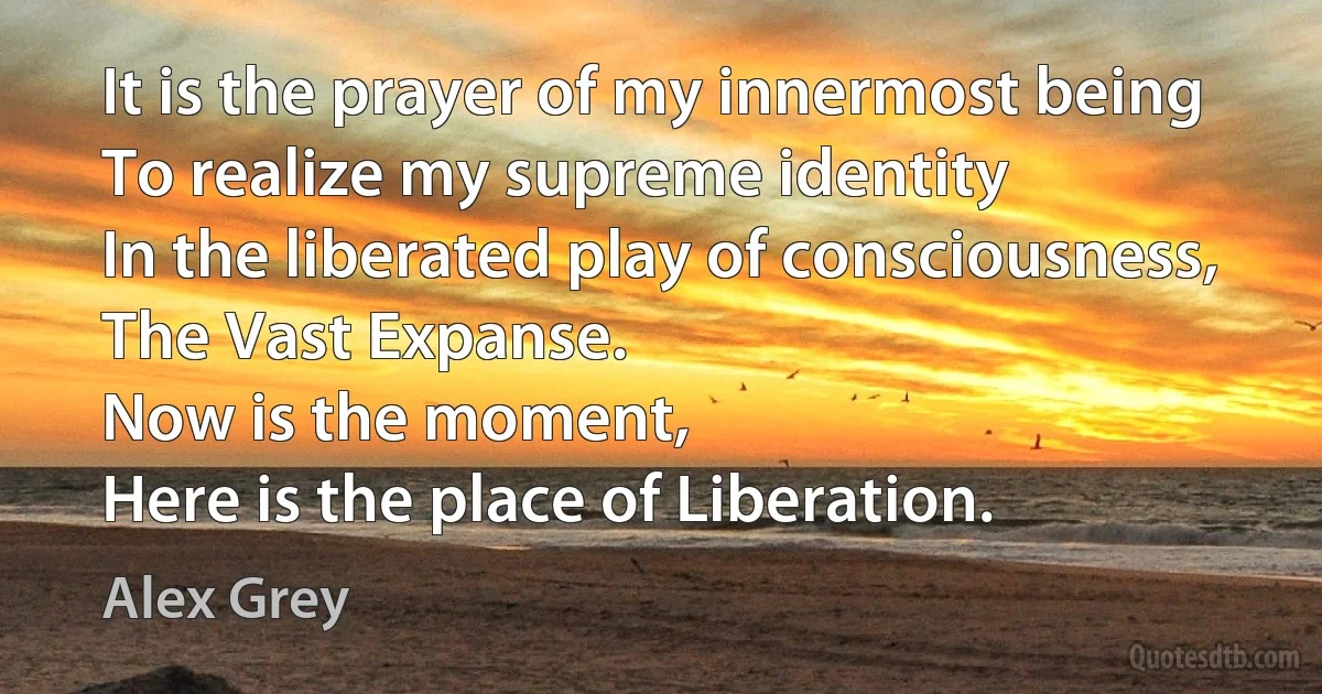 It is the prayer of my innermost being
To realize my supreme identity
In the liberated play of consciousness,
The Vast Expanse.
Now is the moment,
Here is the place of Liberation. (Alex Grey)