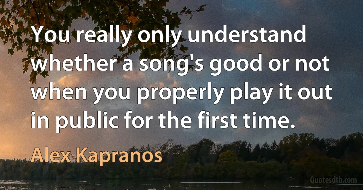 You really only understand whether a song's good or not when you properly play it out in public for the first time. (Alex Kapranos)