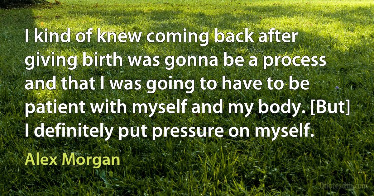 I kind of knew coming back after giving birth was gonna be a process and that I was going to have to be patient with myself and my body. [But] I definitely put pressure on myself. (Alex Morgan)