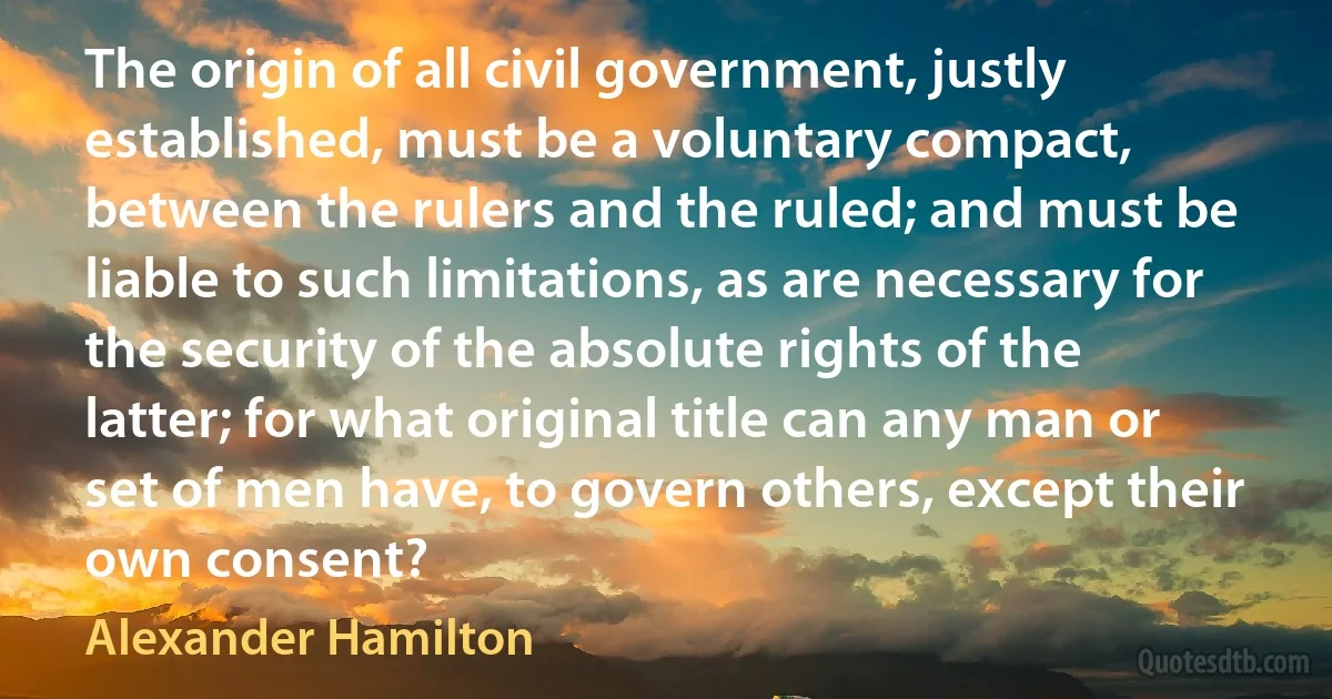 The origin of all civil government, justly established, must be a voluntary compact, between the rulers and the ruled; and must be liable to such limitations, as are necessary for the security of the absolute rights of the latter; for what original title can any man or set of men have, to govern others, except their own consent? (Alexander Hamilton)