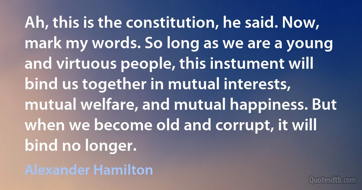 Ah, this is the constitution, he said. Now, mark my words. So long as we are a young and virtuous people, this instument will bind us together in mutual interests, mutual welfare, and mutual happiness. But when we become old and corrupt, it will bind no longer. (Alexander Hamilton)