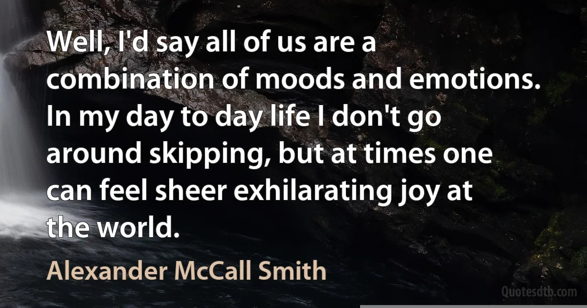 Well, I'd say all of us are a combination of moods and emotions. In my day to day life I don't go around skipping, but at times one can feel sheer exhilarating joy at the world. (Alexander McCall Smith)