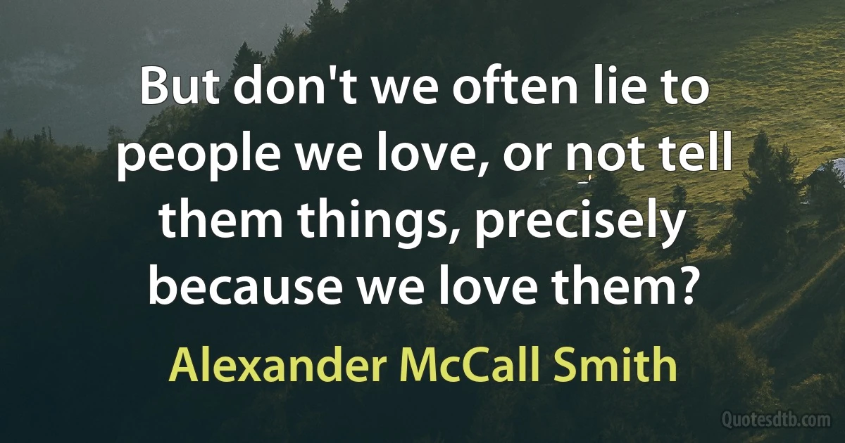 But don't we often lie to people we love, or not tell them things, precisely because we love them? (Alexander McCall Smith)