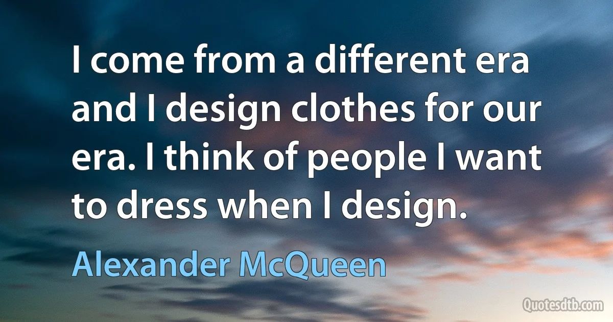 I come from a different era and I design clothes for our era. I think of people I want to dress when I design. (Alexander McQueen)