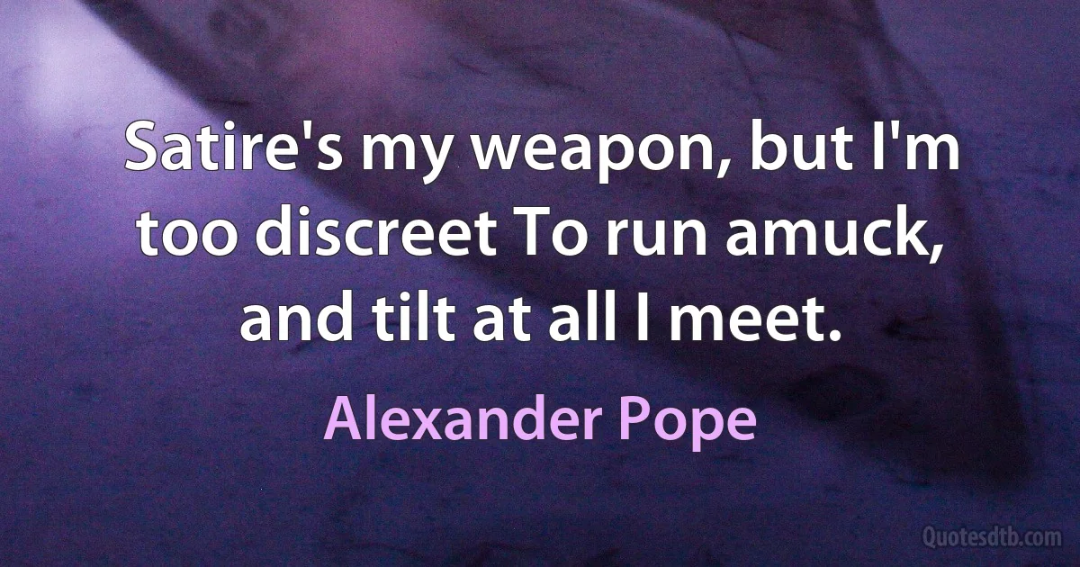 Satire's my weapon, but I'm too discreet To run amuck, and tilt at all I meet. (Alexander Pope)