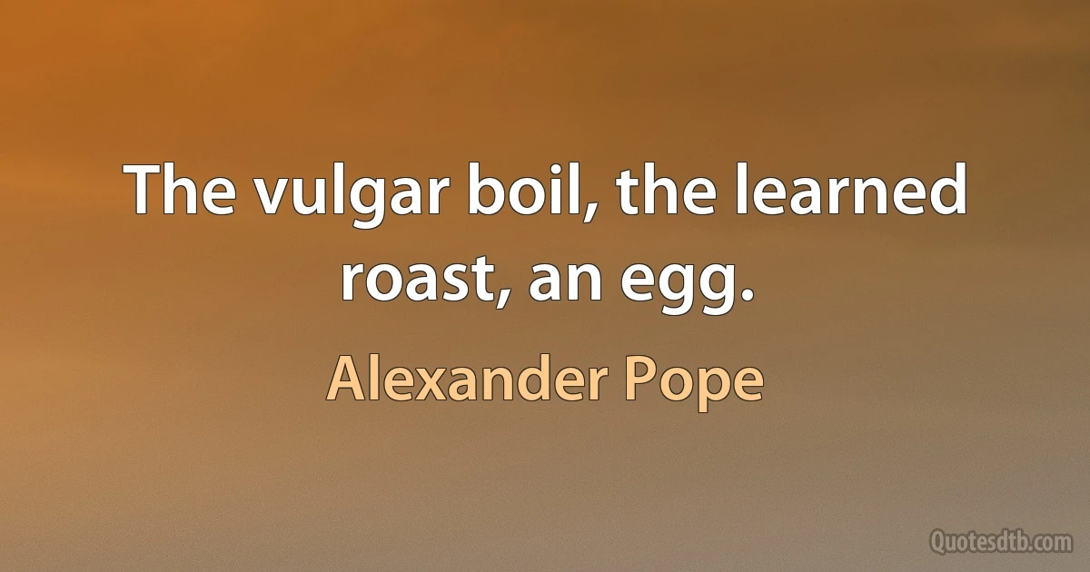 The vulgar boil, the learned roast, an egg. (Alexander Pope)