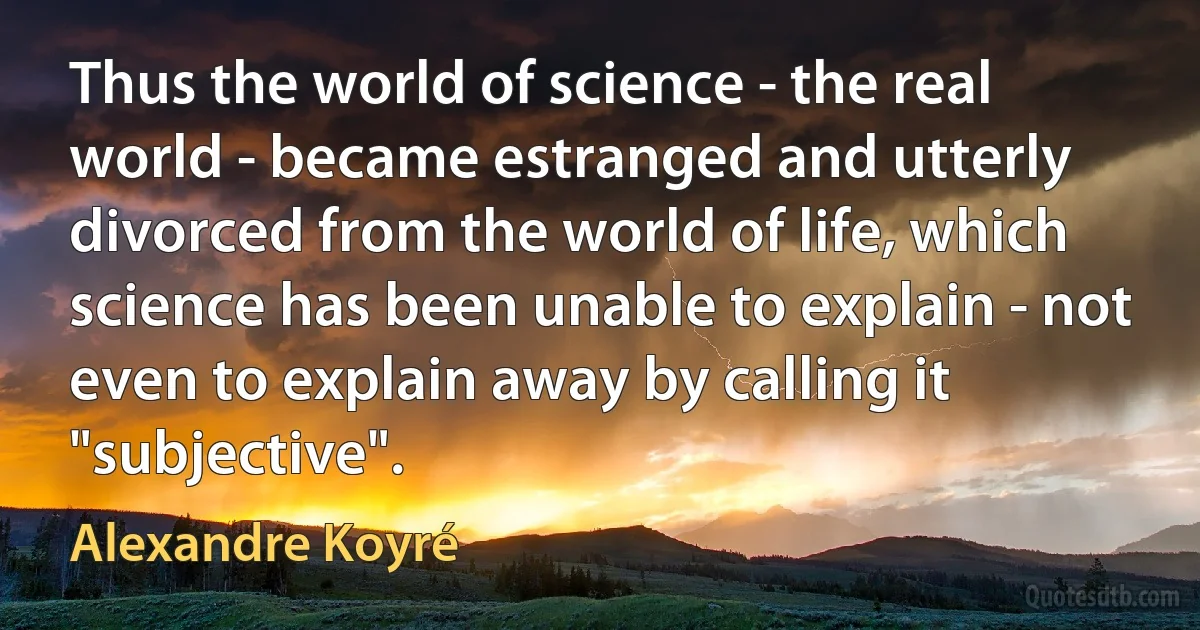 Thus the world of science - the real world - became estranged and utterly divorced from the world of life, which science has been unable to explain - not even to explain away by calling it "subjective". (Alexandre Koyré)